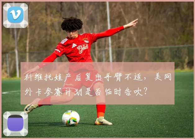 科维托娃产后复出手臂不适，美网外卡参赛计划是否临时告吹？