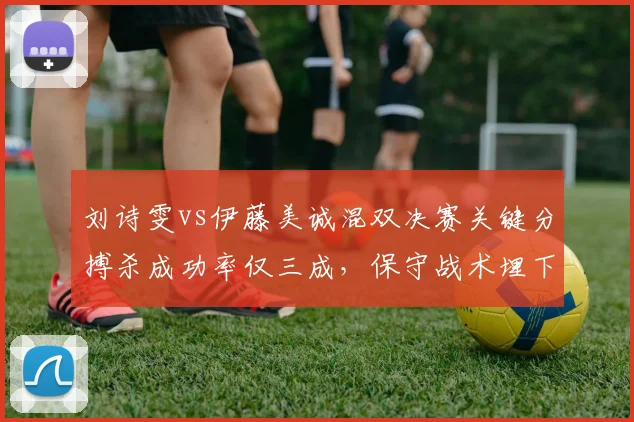 刘诗雯vs伊藤美诚混双决赛关键分搏杀成功率仅三成，保守战术埋下败因