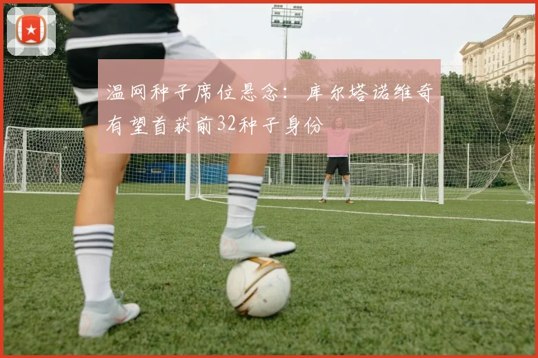 温网种子席位悬念：库尔塔诺维奇有望首获前32种子身份