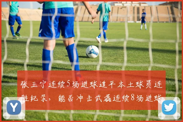 张玉宁连续5场进球追平本土球员连胜纪录,能否冲击武磊连续8场进球里程碑?