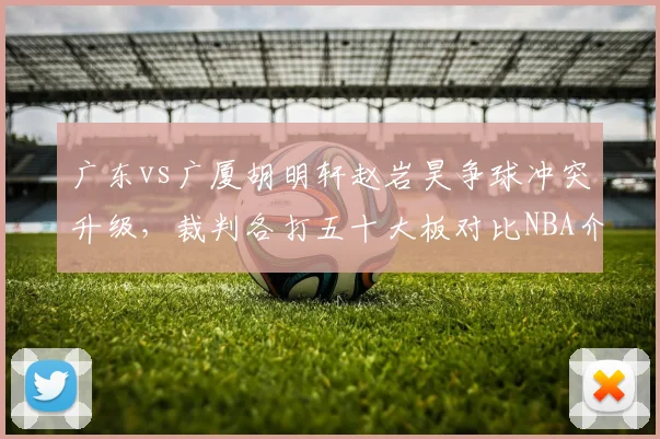 广东vs广厦胡明轩赵岩昊争球冲突升级，裁判各打五十大板对比NBA介入标准遭批