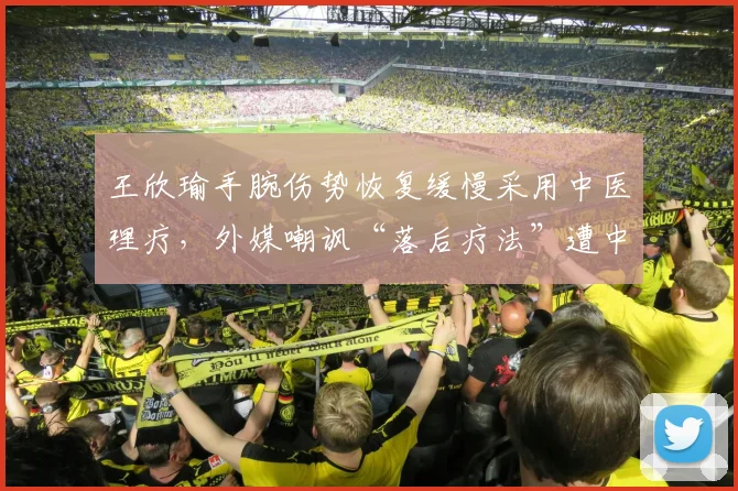 王欣瑜手腕伤势恢复缓慢采用中医理疗，外媒嘲讽“落后疗法”遭中国球迷反击