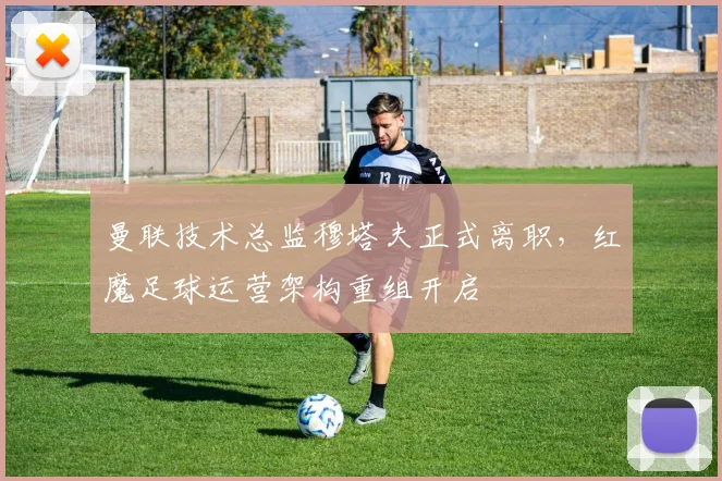 曼联技术总监穆塔夫正式离职，红魔足球运营架构重组开启