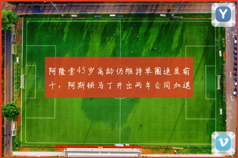 阿隆索45岁高龄仍维持单圈速度前十，阿斯顿马丁开出两年合同加退役顾问职位