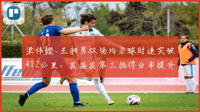 梁伟铿_王昶男双场均杀球时速突破412公里，发接发第三拍得分率提升至41%