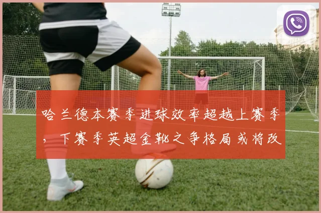 哈兰德本赛季进球效率超越上赛季,下赛季英超金靴之争格局或将改写