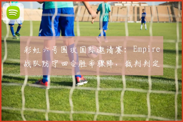 彩虹六号围攻国际邀请赛:Empire战队防守回合胜率骤降,裁判判定违规使用道具遭围攻
