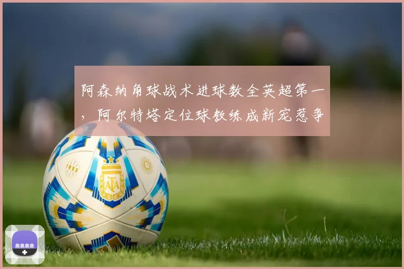 阿森纳角球战术进球数全英超第一,阿尔特塔定位球教练成新宠惹争议
