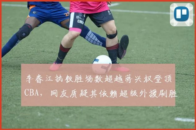 李春江执教胜场数超越蒋兴权登顶CBA,网友质疑其依赖超级外援刷胜场
